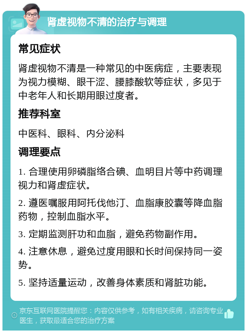 肾虚视物不清的治疗与调理 常见症状 肾虚视物不清是一种常见的中医病症，主要表现为视力模糊、眼干涩、腰膝酸软等症状，多见于中老年人和长期用眼过度者。 推荐科室 中医科、眼科、内分泌科 调理要点 1. 合理使用卵磷脂络合碘、血明目片等中药调理视力和肾虚症状。 2. 遵医嘱服用阿托伐他汀、血脂康胶囊等降血脂药物，控制血脂水平。 3. 定期监测肝功和血脂，避免药物副作用。 4. 注意休息，避免过度用眼和长时间保持同一姿势。 5. 坚持适量运动，改善身体素质和肾脏功能。