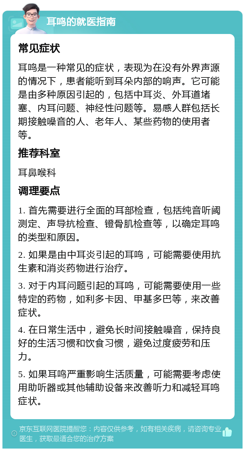 耳鸣的就医指南 常见症状 耳鸣是一种常见的症状，表现为在没有外界声源的情况下，患者能听到耳朵内部的响声。它可能是由多种原因引起的，包括中耳炎、外耳道堵塞、内耳问题、神经性问题等。易感人群包括长期接触噪音的人、老年人、某些药物的使用者等。 推荐科室 耳鼻喉科 调理要点 1. 首先需要进行全面的耳部检查，包括纯音听阈测定、声导抗检查、镫骨肌检查等，以确定耳鸣的类型和原因。 2. 如果是由中耳炎引起的耳鸣，可能需要使用抗生素和消炎药物进行治疗。 3. 对于内耳问题引起的耳鸣，可能需要使用一些特定的药物，如利多卡因、甲基多巴等，来改善症状。 4. 在日常生活中，避免长时间接触噪音，保持良好的生活习惯和饮食习惯，避免过度疲劳和压力。 5. 如果耳鸣严重影响生活质量，可能需要考虑使用助听器或其他辅助设备来改善听力和减轻耳鸣症状。