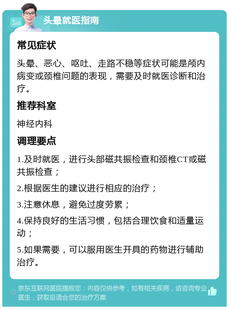 头晕就医指南 常见症状 头晕、恶心、呕吐、走路不稳等症状可能是颅内病变或颈椎问题的表现，需要及时就医诊断和治疗。 推荐科室 神经内科 调理要点 1.及时就医，进行头部磁共振检查和颈椎CT或磁共振检查； 2.根据医生的建议进行相应的治疗； 3.注意休息，避免过度劳累； 4.保持良好的生活习惯，包括合理饮食和适量运动； 5.如果需要，可以服用医生开具的药物进行辅助治疗。