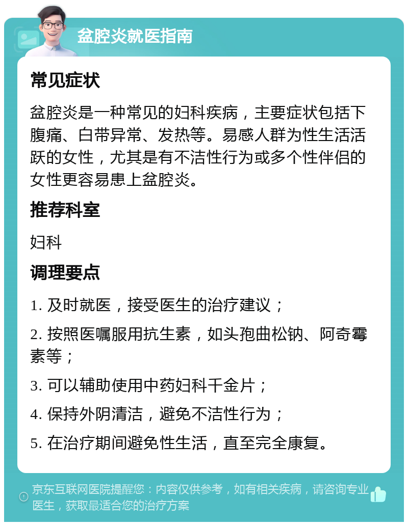 盆腔炎就医指南 常见症状 盆腔炎是一种常见的妇科疾病，主要症状包括下腹痛、白带异常、发热等。易感人群为性生活活跃的女性，尤其是有不洁性行为或多个性伴侣的女性更容易患上盆腔炎。 推荐科室 妇科 调理要点 1. 及时就医，接受医生的治疗建议； 2. 按照医嘱服用抗生素，如头孢曲松钠、阿奇霉素等； 3. 可以辅助使用中药妇科千金片； 4. 保持外阴清洁，避免不洁性行为； 5. 在治疗期间避免性生活，直至完全康复。