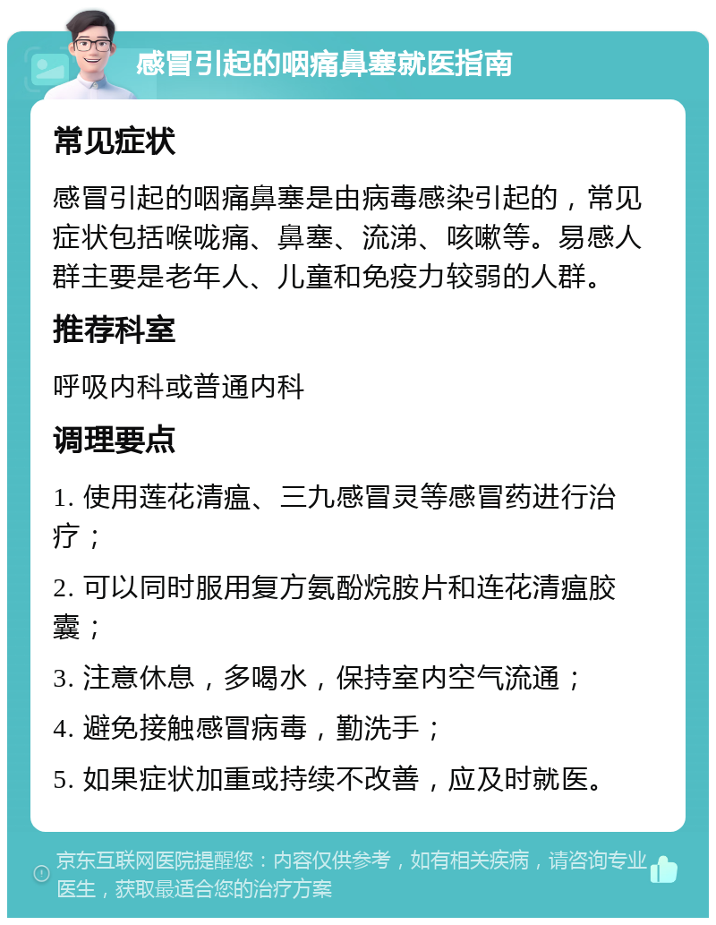 感冒引起的咽痛鼻塞就医指南 常见症状 感冒引起的咽痛鼻塞是由病毒感染引起的，常见症状包括喉咙痛、鼻塞、流涕、咳嗽等。易感人群主要是老年人、儿童和免疫力较弱的人群。 推荐科室 呼吸内科或普通内科 调理要点 1. 使用莲花清瘟、三九感冒灵等感冒药进行治疗； 2. 可以同时服用复方氨酚烷胺片和连花清瘟胶囊； 3. 注意休息，多喝水，保持室内空气流通； 4. 避免接触感冒病毒，勤洗手； 5. 如果症状加重或持续不改善，应及时就医。