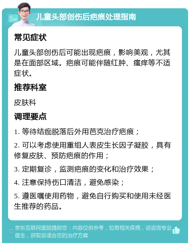 儿童头部创伤后疤痕处理指南 常见症状 儿童头部创伤后可能出现疤痕，影响美观，尤其是在面部区域。疤痕可能伴随红肿、瘙痒等不适症状。 推荐科室 皮肤科 调理要点 1. 等待结痂脱落后外用芭克治疗疤痕； 2. 可以考虑使用重组人表皮生长因子凝胶，具有修复皮肤、预防疤痕的作用； 3. 定期复诊，监测疤痕的变化和治疗效果； 4. 注意保持伤口清洁，避免感染； 5. 遵医嘱使用药物，避免自行购买和使用未经医生推荐的药品。