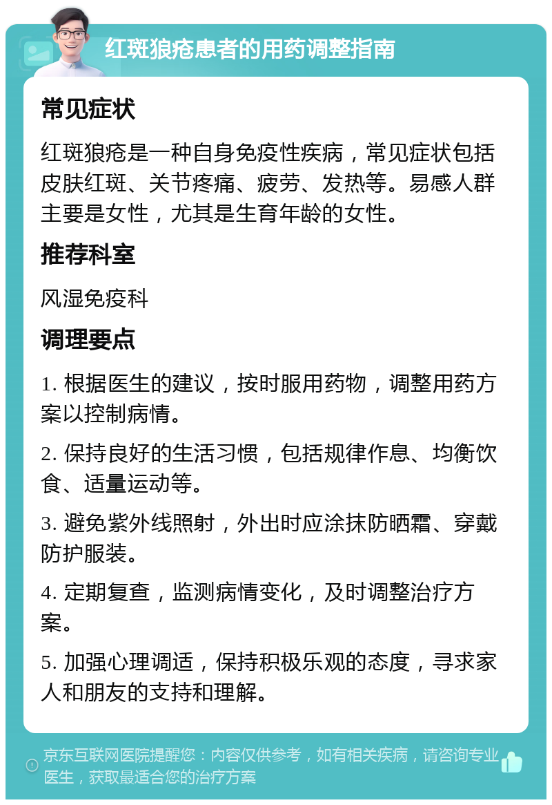 红斑狼疮患者的用药调整指南 常见症状 红斑狼疮是一种自身免疫性疾病，常见症状包括皮肤红斑、关节疼痛、疲劳、发热等。易感人群主要是女性，尤其是生育年龄的女性。 推荐科室 风湿免疫科 调理要点 1. 根据医生的建议，按时服用药物，调整用药方案以控制病情。 2. 保持良好的生活习惯，包括规律作息、均衡饮食、适量运动等。 3. 避免紫外线照射，外出时应涂抹防晒霜、穿戴防护服装。 4. 定期复查，监测病情变化，及时调整治疗方案。 5. 加强心理调适，保持积极乐观的态度，寻求家人和朋友的支持和理解。