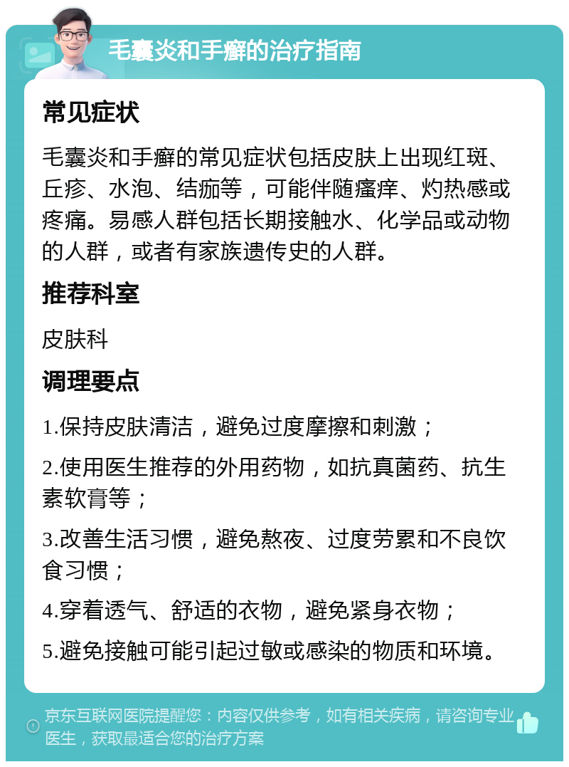 毛囊炎和手癣的治疗指南 常见症状 毛囊炎和手癣的常见症状包括皮肤上出现红斑、丘疹、水泡、结痂等，可能伴随瘙痒、灼热感或疼痛。易感人群包括长期接触水、化学品或动物的人群，或者有家族遗传史的人群。 推荐科室 皮肤科 调理要点 1.保持皮肤清洁，避免过度摩擦和刺激； 2.使用医生推荐的外用药物，如抗真菌药、抗生素软膏等； 3.改善生活习惯，避免熬夜、过度劳累和不良饮食习惯； 4.穿着透气、舒适的衣物，避免紧身衣物； 5.避免接触可能引起过敏或感染的物质和环境。