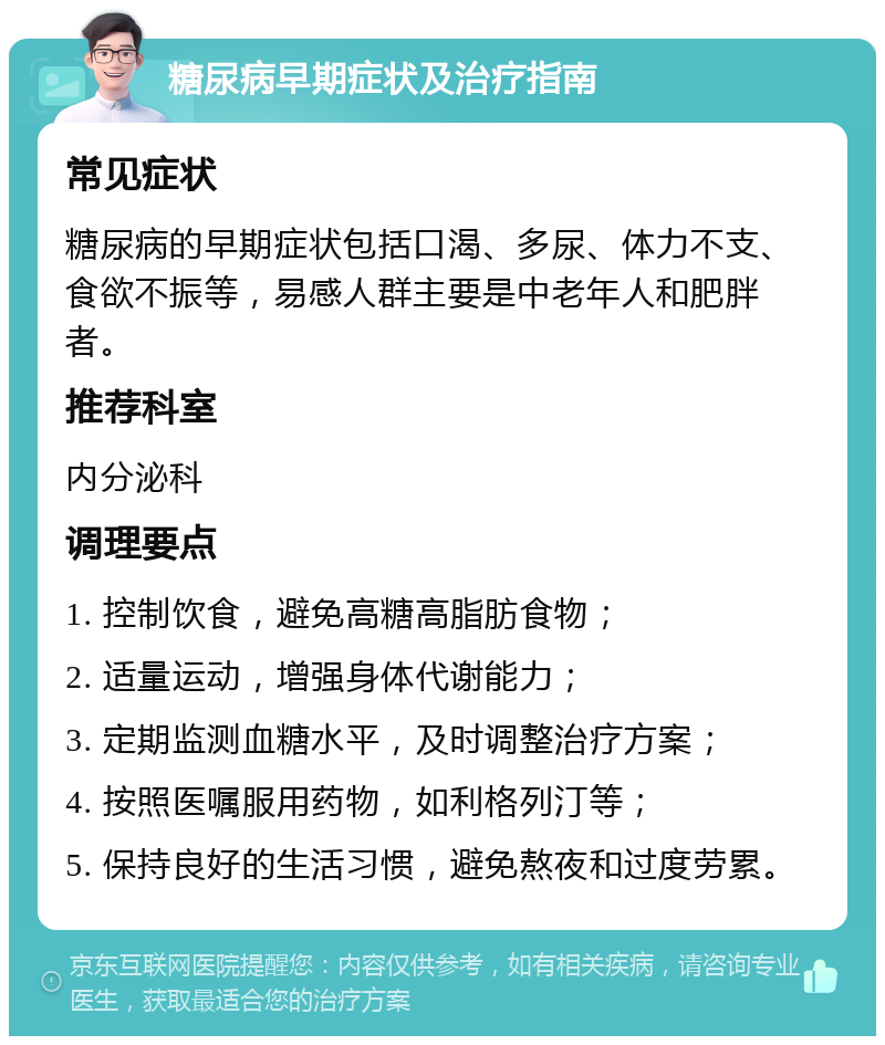 糖尿病早期症状及治疗指南 常见症状 糖尿病的早期症状包括口渴、多尿、体力不支、食欲不振等，易感人群主要是中老年人和肥胖者。 推荐科室 内分泌科 调理要点 1. 控制饮食，避免高糖高脂肪食物； 2. 适量运动，增强身体代谢能力； 3. 定期监测血糖水平，及时调整治疗方案； 4. 按照医嘱服用药物，如利格列汀等； 5. 保持良好的生活习惯，避免熬夜和过度劳累。