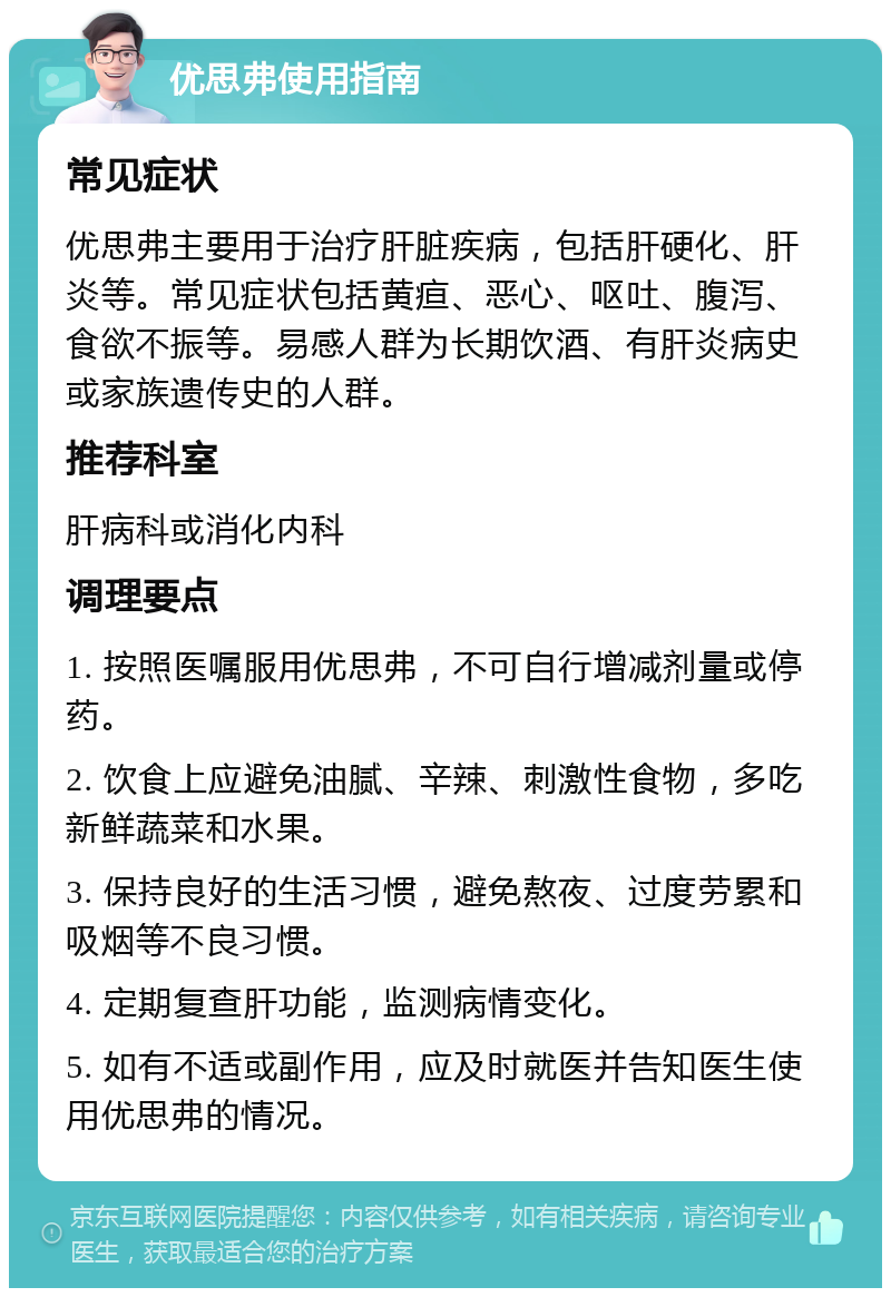 优思弗使用指南 常见症状 优思弗主要用于治疗肝脏疾病，包括肝硬化、肝炎等。常见症状包括黄疸、恶心、呕吐、腹泻、食欲不振等。易感人群为长期饮酒、有肝炎病史或家族遗传史的人群。 推荐科室 肝病科或消化内科 调理要点 1. 按照医嘱服用优思弗，不可自行增减剂量或停药。 2. 饮食上应避免油腻、辛辣、刺激性食物，多吃新鲜蔬菜和水果。 3. 保持良好的生活习惯，避免熬夜、过度劳累和吸烟等不良习惯。 4. 定期复查肝功能，监测病情变化。 5. 如有不适或副作用，应及时就医并告知医生使用优思弗的情况。