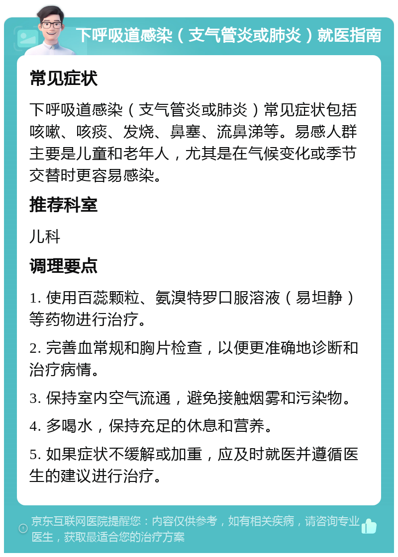 下呼吸道感染（支气管炎或肺炎）就医指南 常见症状 下呼吸道感染（支气管炎或肺炎）常见症状包括咳嗽、咳痰、发烧、鼻塞、流鼻涕等。易感人群主要是儿童和老年人，尤其是在气候变化或季节交替时更容易感染。 推荐科室 儿科 调理要点 1. 使用百蕊颗粒、氨溴特罗口服溶液（易坦静）等药物进行治疗。 2. 完善血常规和胸片检查，以便更准确地诊断和治疗病情。 3. 保持室内空气流通，避免接触烟雾和污染物。 4. 多喝水，保持充足的休息和营养。 5. 如果症状不缓解或加重，应及时就医并遵循医生的建议进行治疗。