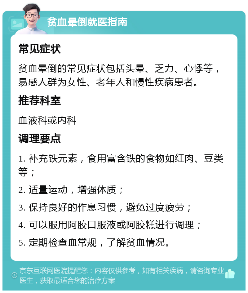 贫血晕倒就医指南 常见症状 贫血晕倒的常见症状包括头晕、乏力、心悸等，易感人群为女性、老年人和慢性疾病患者。 推荐科室 血液科或内科 调理要点 1. 补充铁元素，食用富含铁的食物如红肉、豆类等； 2. 适量运动，增强体质； 3. 保持良好的作息习惯，避免过度疲劳； 4. 可以服用阿胶口服液或阿胶糕进行调理； 5. 定期检查血常规，了解贫血情况。