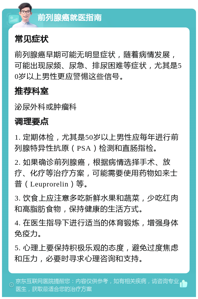 前列腺癌就医指南 常见症状 前列腺癌早期可能无明显症状，随着病情发展，可能出现尿频、尿急、排尿困难等症状，尤其是50岁以上男性更应警惕这些信号。 推荐科室 泌尿外科或肿瘤科 调理要点 1. 定期体检，尤其是50岁以上男性应每年进行前列腺特异性抗原（PSA）检测和直肠指检。 2. 如果确诊前列腺癌，根据病情选择手术、放疗、化疗等治疗方案，可能需要使用药物如来士普（Leuprorelin）等。 3. 饮食上应注意多吃新鲜水果和蔬菜，少吃红肉和高脂肪食物，保持健康的生活方式。 4. 在医生指导下进行适当的体育锻炼，增强身体免疫力。 5. 心理上要保持积极乐观的态度，避免过度焦虑和压力，必要时寻求心理咨询和支持。