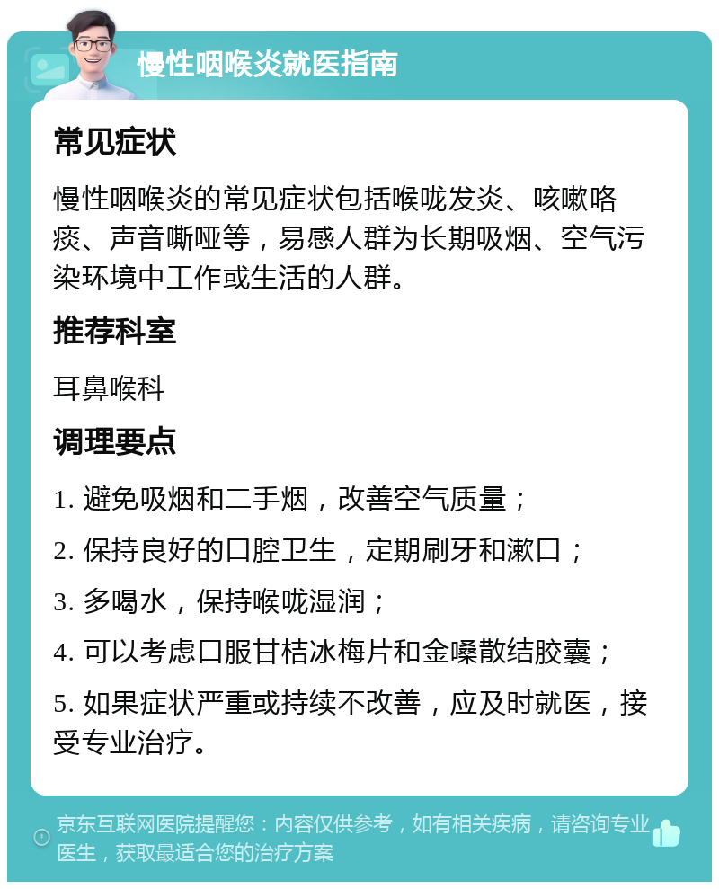 慢性咽喉炎就医指南 常见症状 慢性咽喉炎的常见症状包括喉咙发炎、咳嗽咯痰、声音嘶哑等，易感人群为长期吸烟、空气污染环境中工作或生活的人群。 推荐科室 耳鼻喉科 调理要点 1. 避免吸烟和二手烟，改善空气质量； 2. 保持良好的口腔卫生，定期刷牙和漱口； 3. 多喝水，保持喉咙湿润； 4. 可以考虑口服甘桔冰梅片和金嗓散结胶囊； 5. 如果症状严重或持续不改善，应及时就医，接受专业治疗。