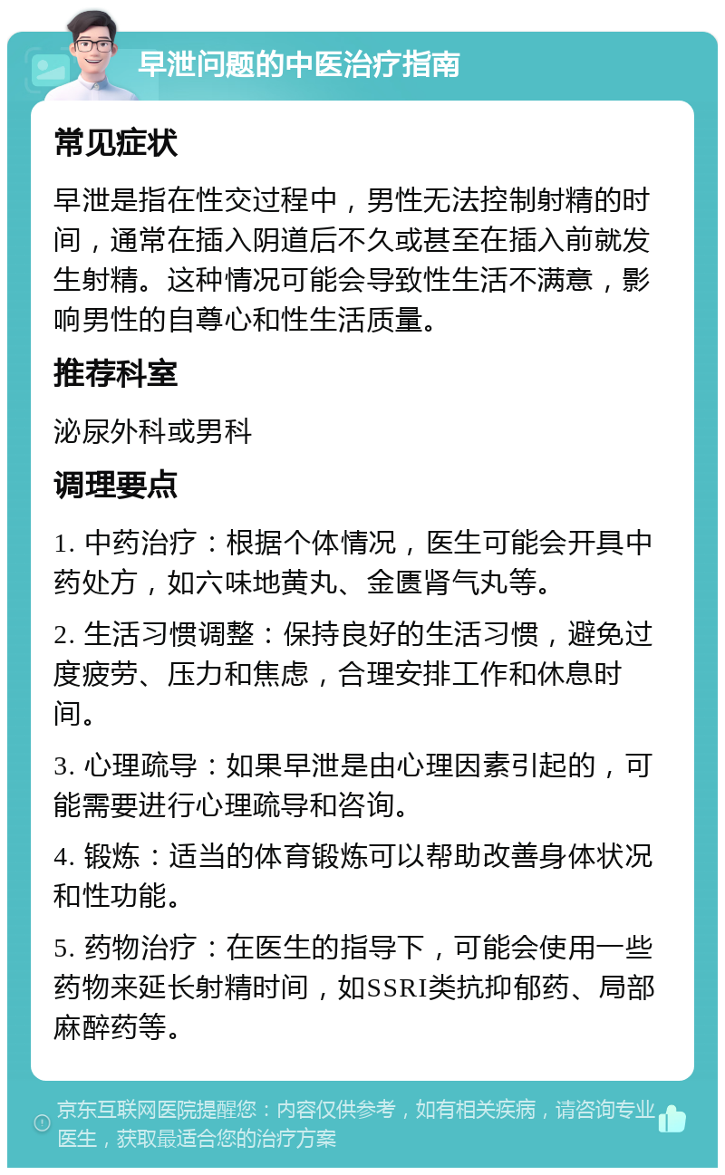 早泄问题的中医治疗指南 常见症状 早泄是指在性交过程中，男性无法控制射精的时间，通常在插入阴道后不久或甚至在插入前就发生射精。这种情况可能会导致性生活不满意，影响男性的自尊心和性生活质量。 推荐科室 泌尿外科或男科 调理要点 1. 中药治疗：根据个体情况，医生可能会开具中药处方，如六味地黄丸、金匮肾气丸等。 2. 生活习惯调整：保持良好的生活习惯，避免过度疲劳、压力和焦虑，合理安排工作和休息时间。 3. 心理疏导：如果早泄是由心理因素引起的，可能需要进行心理疏导和咨询。 4. 锻炼：适当的体育锻炼可以帮助改善身体状况和性功能。 5. 药物治疗：在医生的指导下，可能会使用一些药物来延长射精时间，如SSRI类抗抑郁药、局部麻醉药等。