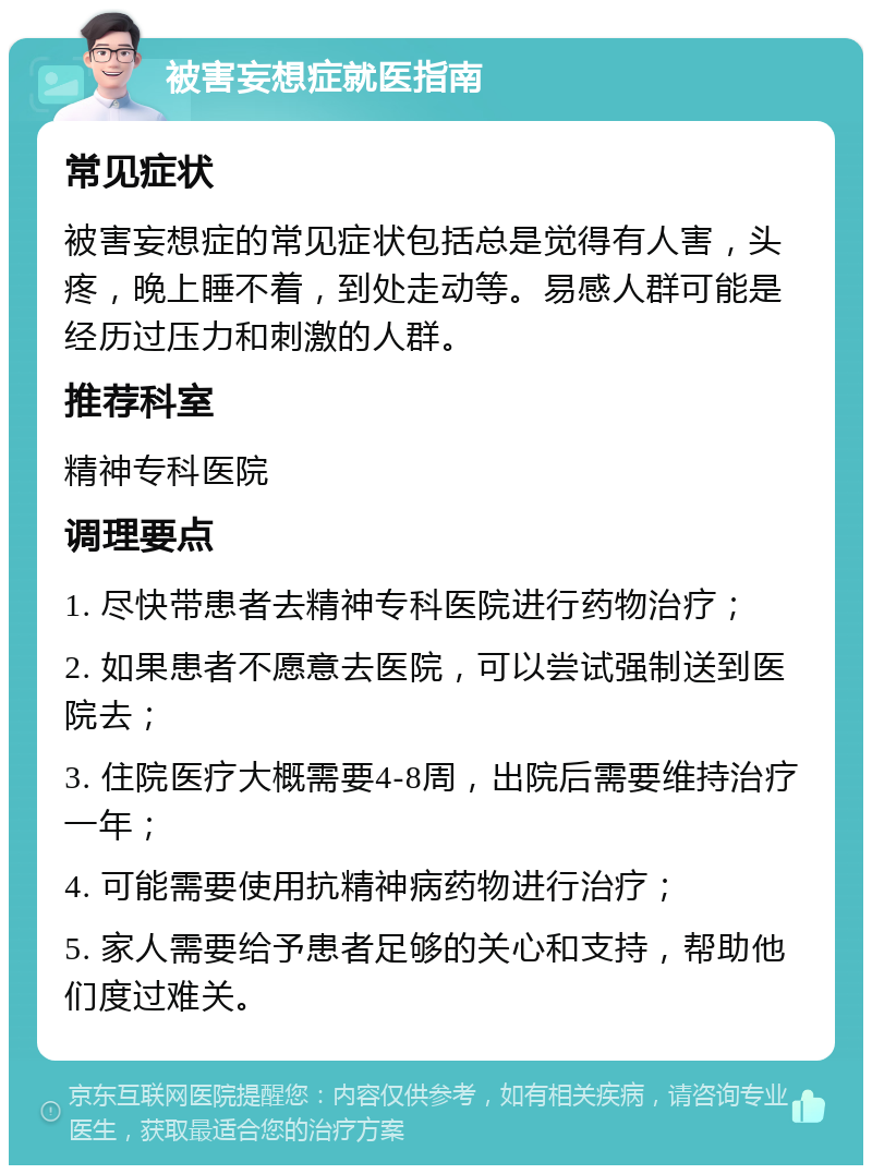 被害妄想症就医指南 常见症状 被害妄想症的常见症状包括总是觉得有人害，头疼，晚上睡不着，到处走动等。易感人群可能是经历过压力和刺激的人群。 推荐科室 精神专科医院 调理要点 1. 尽快带患者去精神专科医院进行药物治疗； 2. 如果患者不愿意去医院，可以尝试强制送到医院去； 3. 住院医疗大概需要4-8周，出院后需要维持治疗一年； 4. 可能需要使用抗精神病药物进行治疗； 5. 家人需要给予患者足够的关心和支持，帮助他们度过难关。