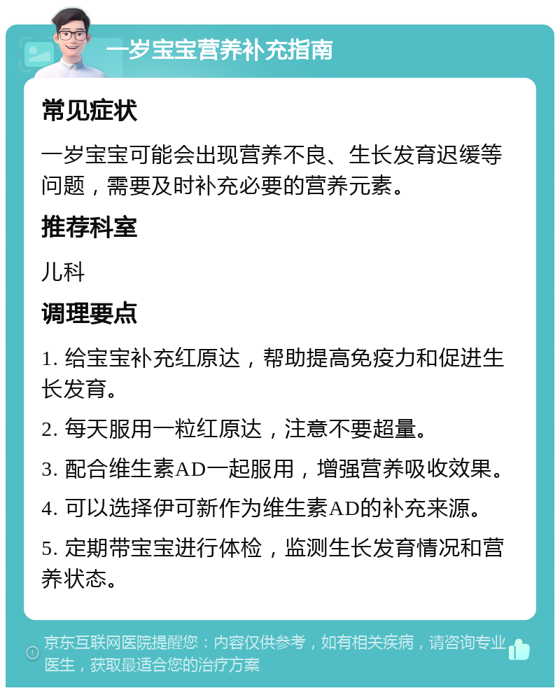 一岁宝宝营养补充指南 常见症状 一岁宝宝可能会出现营养不良、生长发育迟缓等问题，需要及时补充必要的营养元素。 推荐科室 儿科 调理要点 1. 给宝宝补充红原达，帮助提高免疫力和促进生长发育。 2. 每天服用一粒红原达，注意不要超量。 3. 配合维生素AD一起服用，增强营养吸收效果。 4. 可以选择伊可新作为维生素AD的补充来源。 5. 定期带宝宝进行体检，监测生长发育情况和营养状态。