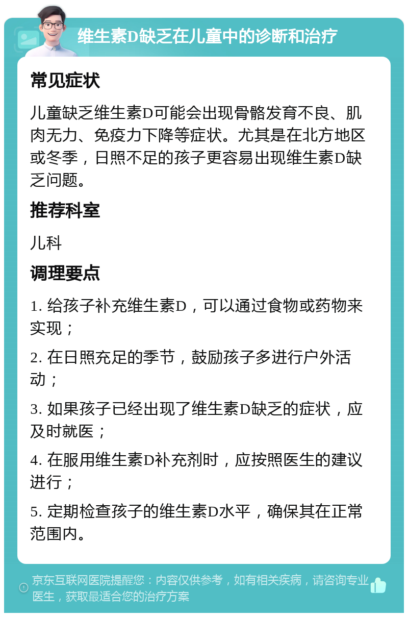 维生素D缺乏在儿童中的诊断和治疗 常见症状 儿童缺乏维生素D可能会出现骨骼发育不良、肌肉无力、免疫力下降等症状。尤其是在北方地区或冬季，日照不足的孩子更容易出现维生素D缺乏问题。 推荐科室 儿科 调理要点 1. 给孩子补充维生素D，可以通过食物或药物来实现； 2. 在日照充足的季节，鼓励孩子多进行户外活动； 3. 如果孩子已经出现了维生素D缺乏的症状，应及时就医； 4. 在服用维生素D补充剂时，应按照医生的建议进行； 5. 定期检查孩子的维生素D水平，确保其在正常范围内。