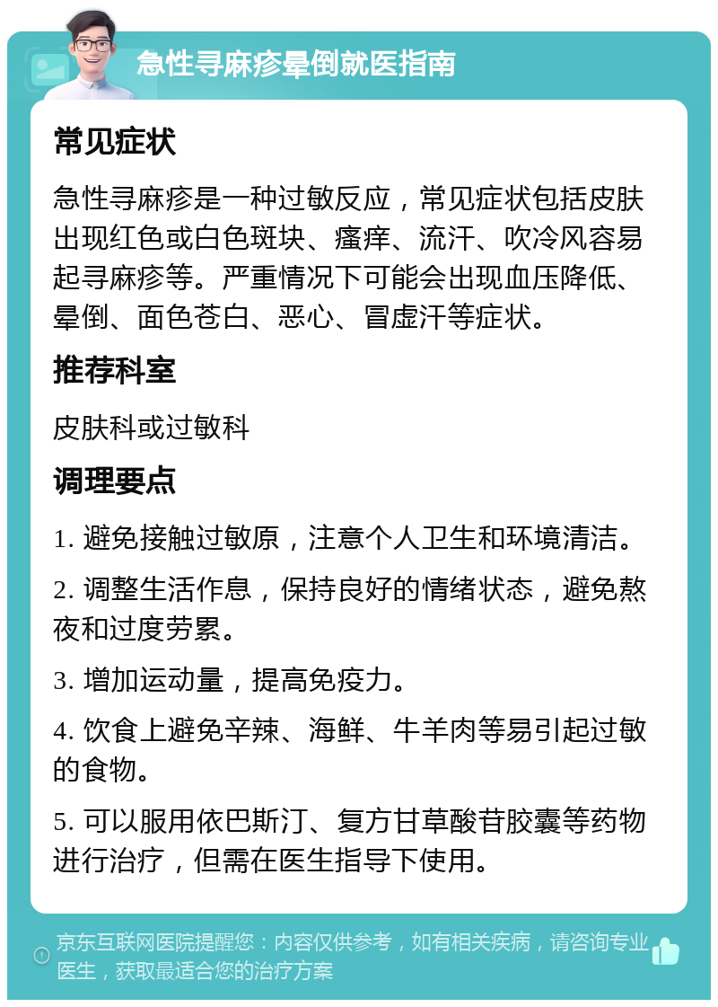 急性寻麻疹晕倒就医指南 常见症状 急性寻麻疹是一种过敏反应，常见症状包括皮肤出现红色或白色斑块、瘙痒、流汗、吹冷风容易起寻麻疹等。严重情况下可能会出现血压降低、晕倒、面色苍白、恶心、冒虚汗等症状。 推荐科室 皮肤科或过敏科 调理要点 1. 避免接触过敏原，注意个人卫生和环境清洁。 2. 调整生活作息，保持良好的情绪状态，避免熬夜和过度劳累。 3. 增加运动量，提高免疫力。 4. 饮食上避免辛辣、海鲜、牛羊肉等易引起过敏的食物。 5. 可以服用依巴斯汀、复方甘草酸苷胶囊等药物进行治疗，但需在医生指导下使用。