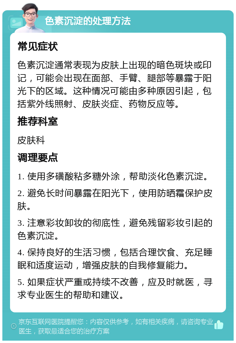 色素沉淀的处理方法 常见症状 色素沉淀通常表现为皮肤上出现的暗色斑块或印记，可能会出现在面部、手臂、腿部等暴露于阳光下的区域。这种情况可能由多种原因引起，包括紫外线照射、皮肤炎症、药物反应等。 推荐科室 皮肤科 调理要点 1. 使用多磺酸粘多糖外涂，帮助淡化色素沉淀。 2. 避免长时间暴露在阳光下，使用防晒霜保护皮肤。 3. 注意彩妆卸妆的彻底性，避免残留彩妆引起的色素沉淀。 4. 保持良好的生活习惯，包括合理饮食、充足睡眠和适度运动，增强皮肤的自我修复能力。 5. 如果症状严重或持续不改善，应及时就医，寻求专业医生的帮助和建议。