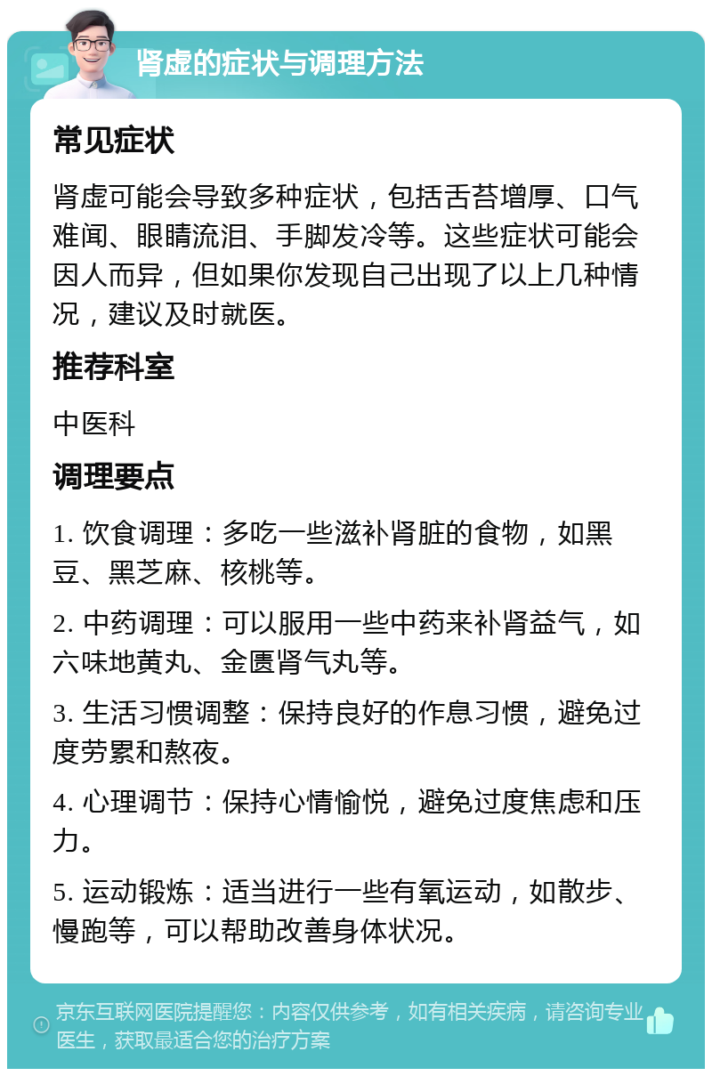 肾虚的症状与调理方法 常见症状 肾虚可能会导致多种症状，包括舌苔增厚、口气难闻、眼睛流泪、手脚发冷等。这些症状可能会因人而异，但如果你发现自己出现了以上几种情况，建议及时就医。 推荐科室 中医科 调理要点 1. 饮食调理：多吃一些滋补肾脏的食物，如黑豆、黑芝麻、核桃等。 2. 中药调理：可以服用一些中药来补肾益气，如六味地黄丸、金匮肾气丸等。 3. 生活习惯调整：保持良好的作息习惯，避免过度劳累和熬夜。 4. 心理调节：保持心情愉悦，避免过度焦虑和压力。 5. 运动锻炼：适当进行一些有氧运动，如散步、慢跑等，可以帮助改善身体状况。