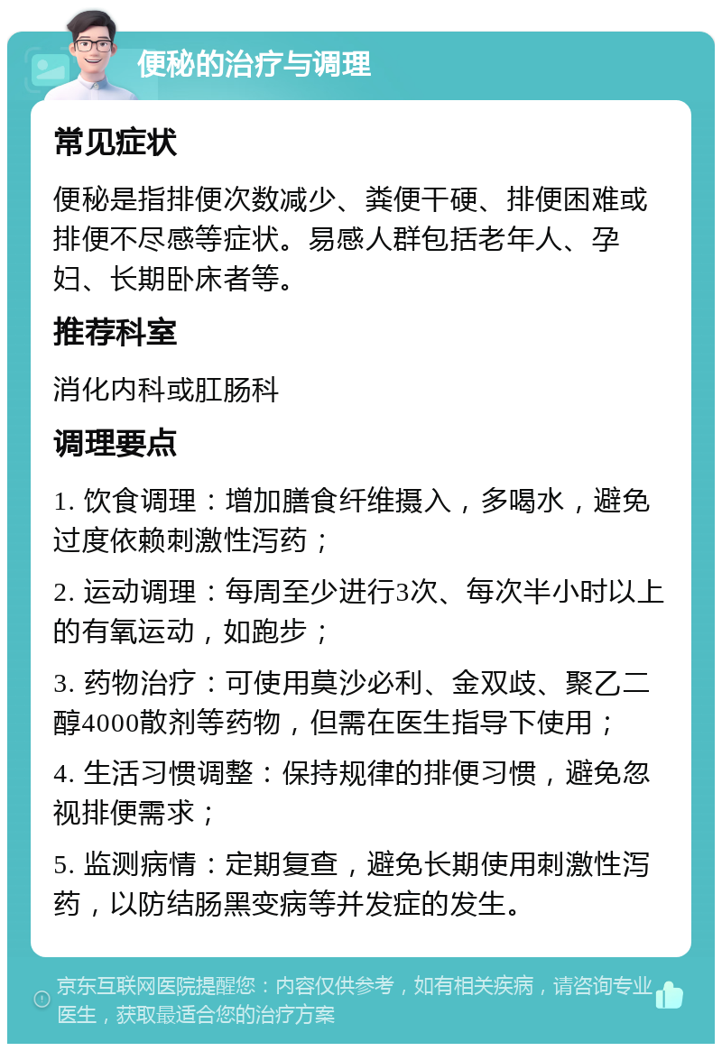 便秘的治疗与调理 常见症状 便秘是指排便次数减少、粪便干硬、排便困难或排便不尽感等症状。易感人群包括老年人、孕妇、长期卧床者等。 推荐科室 消化内科或肛肠科 调理要点 1. 饮食调理：增加膳食纤维摄入，多喝水，避免过度依赖刺激性泻药； 2. 运动调理：每周至少进行3次、每次半小时以上的有氧运动，如跑步； 3. 药物治疗：可使用莫沙必利、金双歧、聚乙二醇4000散剂等药物，但需在医生指导下使用； 4. 生活习惯调整：保持规律的排便习惯，避免忽视排便需求； 5. 监测病情：定期复查，避免长期使用刺激性泻药，以防结肠黑变病等并发症的发生。