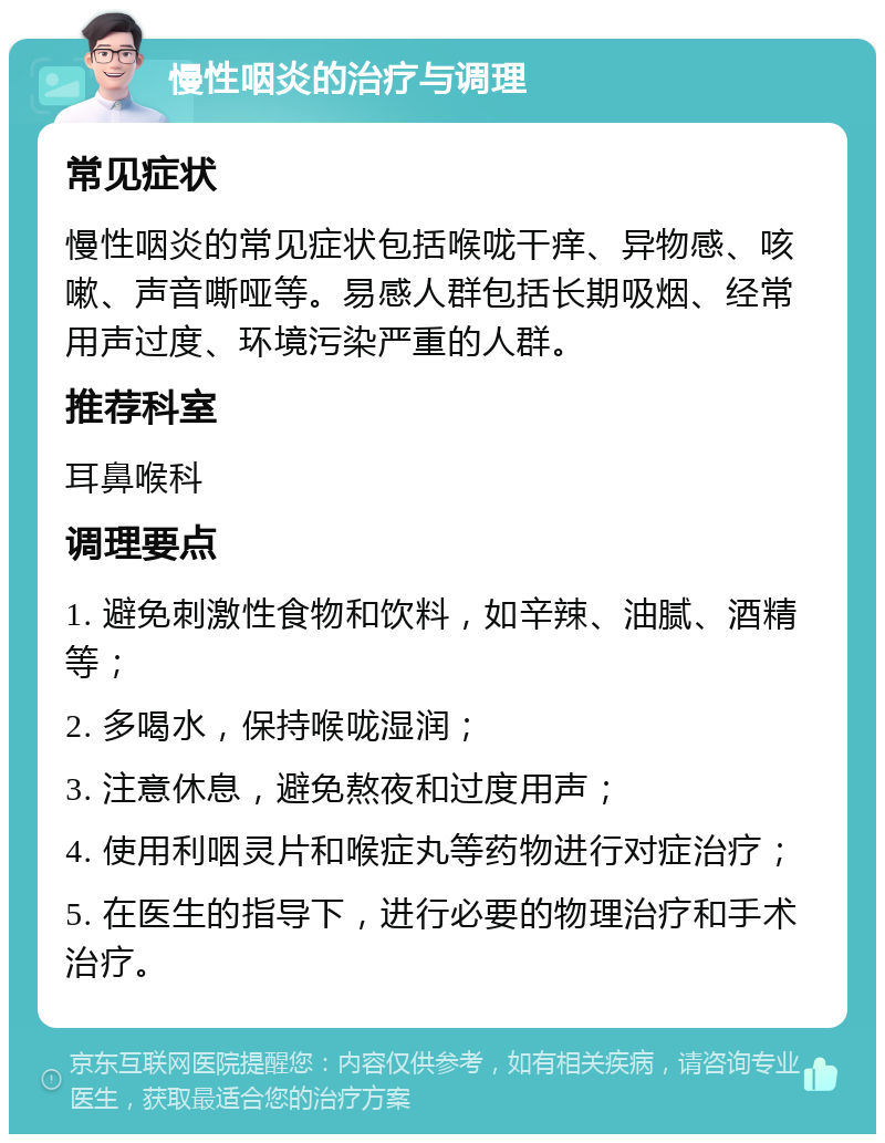 慢性咽炎的治疗与调理 常见症状 慢性咽炎的常见症状包括喉咙干痒、异物感、咳嗽、声音嘶哑等。易感人群包括长期吸烟、经常用声过度、环境污染严重的人群。 推荐科室 耳鼻喉科 调理要点 1. 避免刺激性食物和饮料，如辛辣、油腻、酒精等； 2. 多喝水，保持喉咙湿润； 3. 注意休息，避免熬夜和过度用声； 4. 使用利咽灵片和喉症丸等药物进行对症治疗； 5. 在医生的指导下，进行必要的物理治疗和手术治疗。