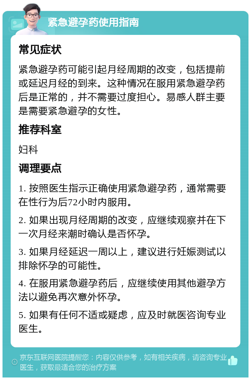 紧急避孕药使用指南 常见症状 紧急避孕药可能引起月经周期的改变，包括提前或延迟月经的到来。这种情况在服用紧急避孕药后是正常的，并不需要过度担心。易感人群主要是需要紧急避孕的女性。 推荐科室 妇科 调理要点 1. 按照医生指示正确使用紧急避孕药，通常需要在性行为后72小时内服用。 2. 如果出现月经周期的改变，应继续观察并在下一次月经来潮时确认是否怀孕。 3. 如果月经延迟一周以上，建议进行妊娠测试以排除怀孕的可能性。 4. 在服用紧急避孕药后，应继续使用其他避孕方法以避免再次意外怀孕。 5. 如果有任何不适或疑虑，应及时就医咨询专业医生。