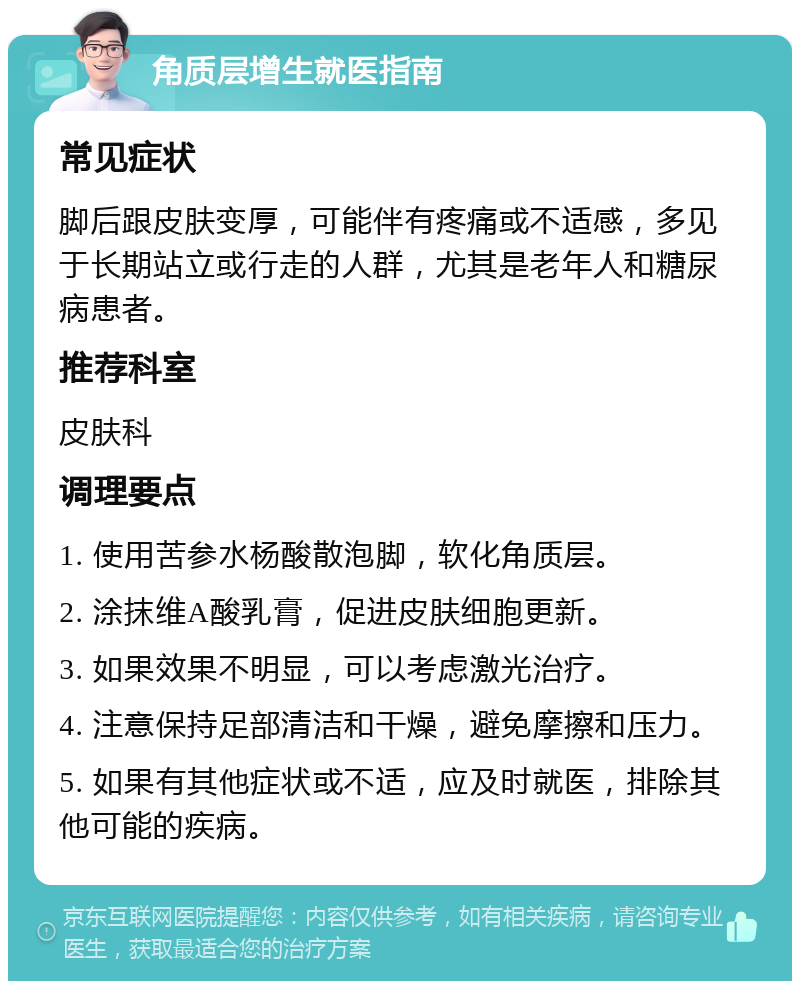 角质层增生就医指南 常见症状 脚后跟皮肤变厚，可能伴有疼痛或不适感，多见于长期站立或行走的人群，尤其是老年人和糖尿病患者。 推荐科室 皮肤科 调理要点 1. 使用苦参水杨酸散泡脚，软化角质层。 2. 涂抹维A酸乳膏，促进皮肤细胞更新。 3. 如果效果不明显，可以考虑激光治疗。 4. 注意保持足部清洁和干燥，避免摩擦和压力。 5. 如果有其他症状或不适，应及时就医，排除其他可能的疾病。