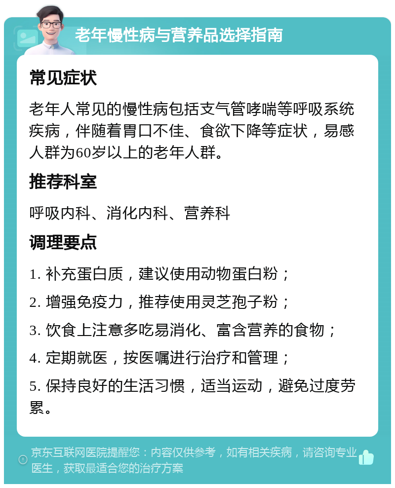 老年慢性病与营养品选择指南 常见症状 老年人常见的慢性病包括支气管哮喘等呼吸系统疾病，伴随着胃口不佳、食欲下降等症状，易感人群为60岁以上的老年人群。 推荐科室 呼吸内科、消化内科、营养科 调理要点 1. 补充蛋白质，建议使用动物蛋白粉； 2. 增强免疫力，推荐使用灵芝孢子粉； 3. 饮食上注意多吃易消化、富含营养的食物； 4. 定期就医，按医嘱进行治疗和管理； 5. 保持良好的生活习惯，适当运动，避免过度劳累。