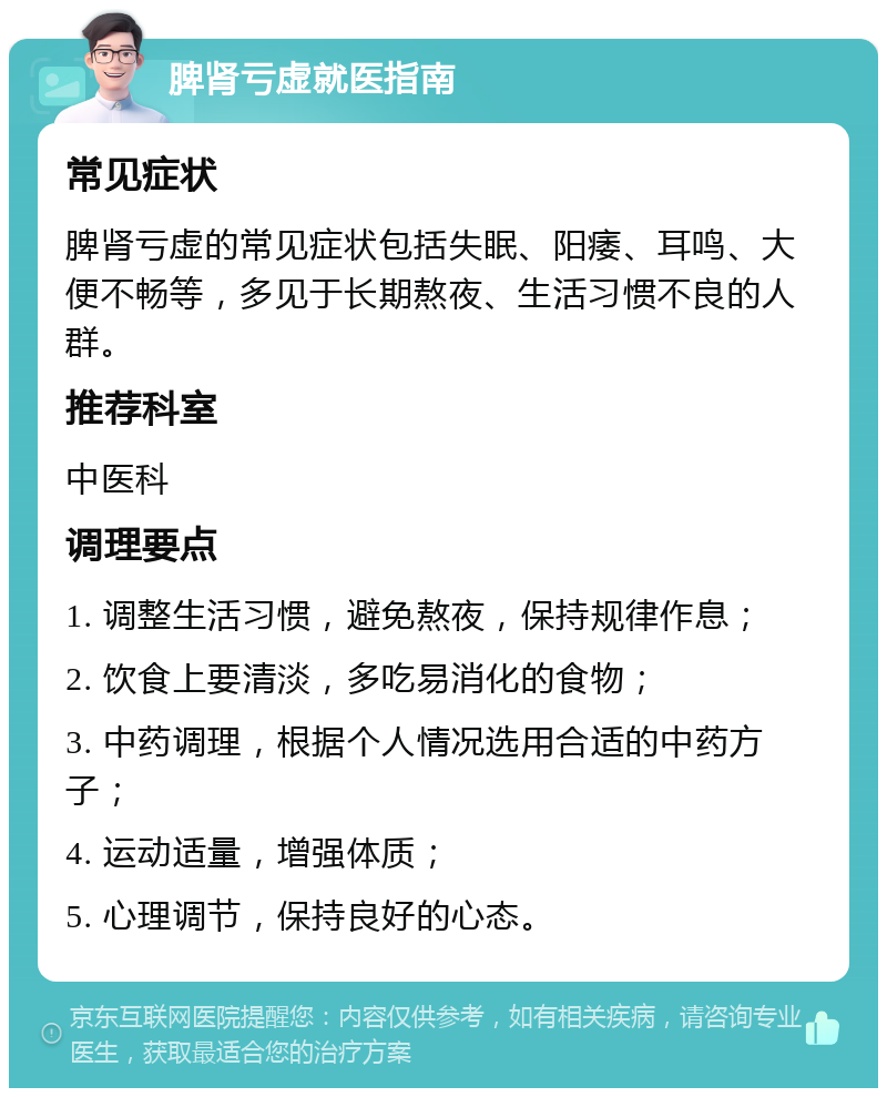 脾肾亏虚就医指南 常见症状 脾肾亏虚的常见症状包括失眠、阳痿、耳鸣、大便不畅等，多见于长期熬夜、生活习惯不良的人群。 推荐科室 中医科 调理要点 1. 调整生活习惯，避免熬夜，保持规律作息； 2. 饮食上要清淡，多吃易消化的食物； 3. 中药调理，根据个人情况选用合适的中药方子； 4. 运动适量，增强体质； 5. 心理调节，保持良好的心态。