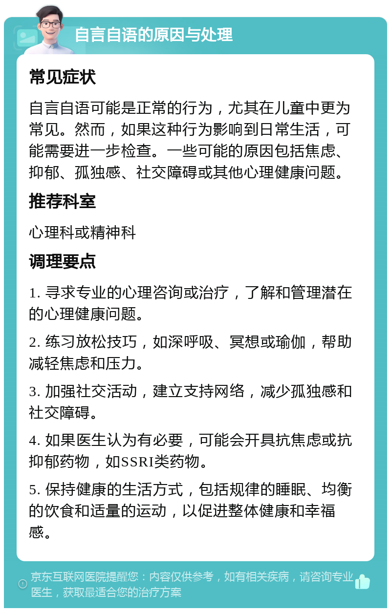 自言自语的原因与处理 常见症状 自言自语可能是正常的行为，尤其在儿童中更为常见。然而，如果这种行为影响到日常生活，可能需要进一步检查。一些可能的原因包括焦虑、抑郁、孤独感、社交障碍或其他心理健康问题。 推荐科室 心理科或精神科 调理要点 1. 寻求专业的心理咨询或治疗，了解和管理潜在的心理健康问题。 2. 练习放松技巧，如深呼吸、冥想或瑜伽，帮助减轻焦虑和压力。 3. 加强社交活动，建立支持网络，减少孤独感和社交障碍。 4. 如果医生认为有必要，可能会开具抗焦虑或抗抑郁药物，如SSRI类药物。 5. 保持健康的生活方式，包括规律的睡眠、均衡的饮食和适量的运动，以促进整体健康和幸福感。