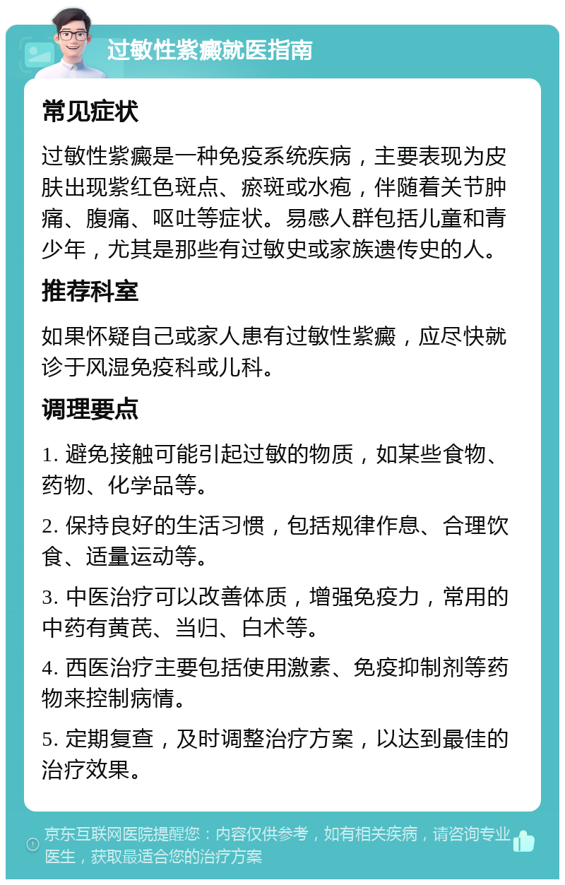 过敏性紫癜就医指南 常见症状 过敏性紫癜是一种免疫系统疾病，主要表现为皮肤出现紫红色斑点、瘀斑或水疱，伴随着关节肿痛、腹痛、呕吐等症状。易感人群包括儿童和青少年，尤其是那些有过敏史或家族遗传史的人。 推荐科室 如果怀疑自己或家人患有过敏性紫癜，应尽快就诊于风湿免疫科或儿科。 调理要点 1. 避免接触可能引起过敏的物质，如某些食物、药物、化学品等。 2. 保持良好的生活习惯，包括规律作息、合理饮食、适量运动等。 3. 中医治疗可以改善体质，增强免疫力，常用的中药有黄芪、当归、白术等。 4. 西医治疗主要包括使用激素、免疫抑制剂等药物来控制病情。 5. 定期复查，及时调整治疗方案，以达到最佳的治疗效果。