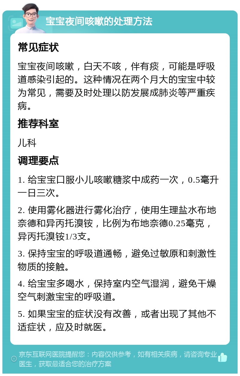 宝宝夜间咳嗽的处理方法 常见症状 宝宝夜间咳嗽，白天不咳，伴有痰，可能是呼吸道感染引起的。这种情况在两个月大的宝宝中较为常见，需要及时处理以防发展成肺炎等严重疾病。 推荐科室 儿科 调理要点 1. 给宝宝口服小儿咳嗽糖浆中成药一次，0.5毫升一日三次。 2. 使用雾化器进行雾化治疗，使用生理盐水布地奈德和异丙托溴铵，比例为布地奈德0.25毫克，异丙托溴铵1/3支。 3. 保持宝宝的呼吸道通畅，避免过敏原和刺激性物质的接触。 4. 给宝宝多喝水，保持室内空气湿润，避免干燥空气刺激宝宝的呼吸道。 5. 如果宝宝的症状没有改善，或者出现了其他不适症状，应及时就医。