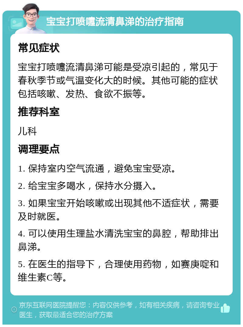 宝宝打喷嚏流清鼻涕的治疗指南 常见症状 宝宝打喷嚏流清鼻涕可能是受凉引起的，常见于春秋季节或气温变化大的时候。其他可能的症状包括咳嗽、发热、食欲不振等。 推荐科室 儿科 调理要点 1. 保持室内空气流通，避免宝宝受凉。 2. 给宝宝多喝水，保持水分摄入。 3. 如果宝宝开始咳嗽或出现其他不适症状，需要及时就医。 4. 可以使用生理盐水清洗宝宝的鼻腔，帮助排出鼻涕。 5. 在医生的指导下，合理使用药物，如赛庚啶和维生素C等。