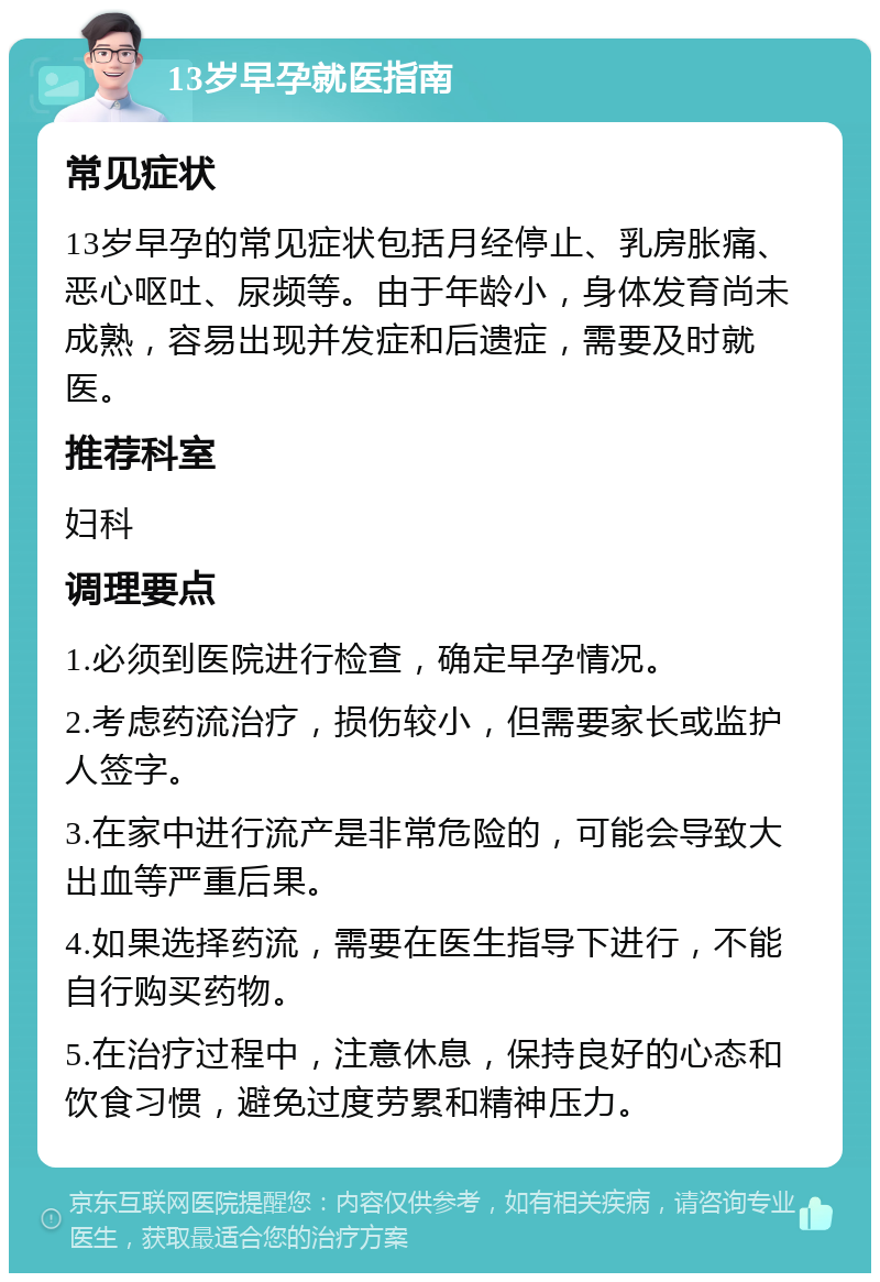 13岁早孕就医指南 常见症状 13岁早孕的常见症状包括月经停止、乳房胀痛、恶心呕吐、尿频等。由于年龄小，身体发育尚未成熟，容易出现并发症和后遗症，需要及时就医。 推荐科室 妇科 调理要点 1.必须到医院进行检查，确定早孕情况。 2.考虑药流治疗，损伤较小，但需要家长或监护人签字。 3.在家中进行流产是非常危险的，可能会导致大出血等严重后果。 4.如果选择药流，需要在医生指导下进行，不能自行购买药物。 5.在治疗过程中，注意休息，保持良好的心态和饮食习惯，避免过度劳累和精神压力。