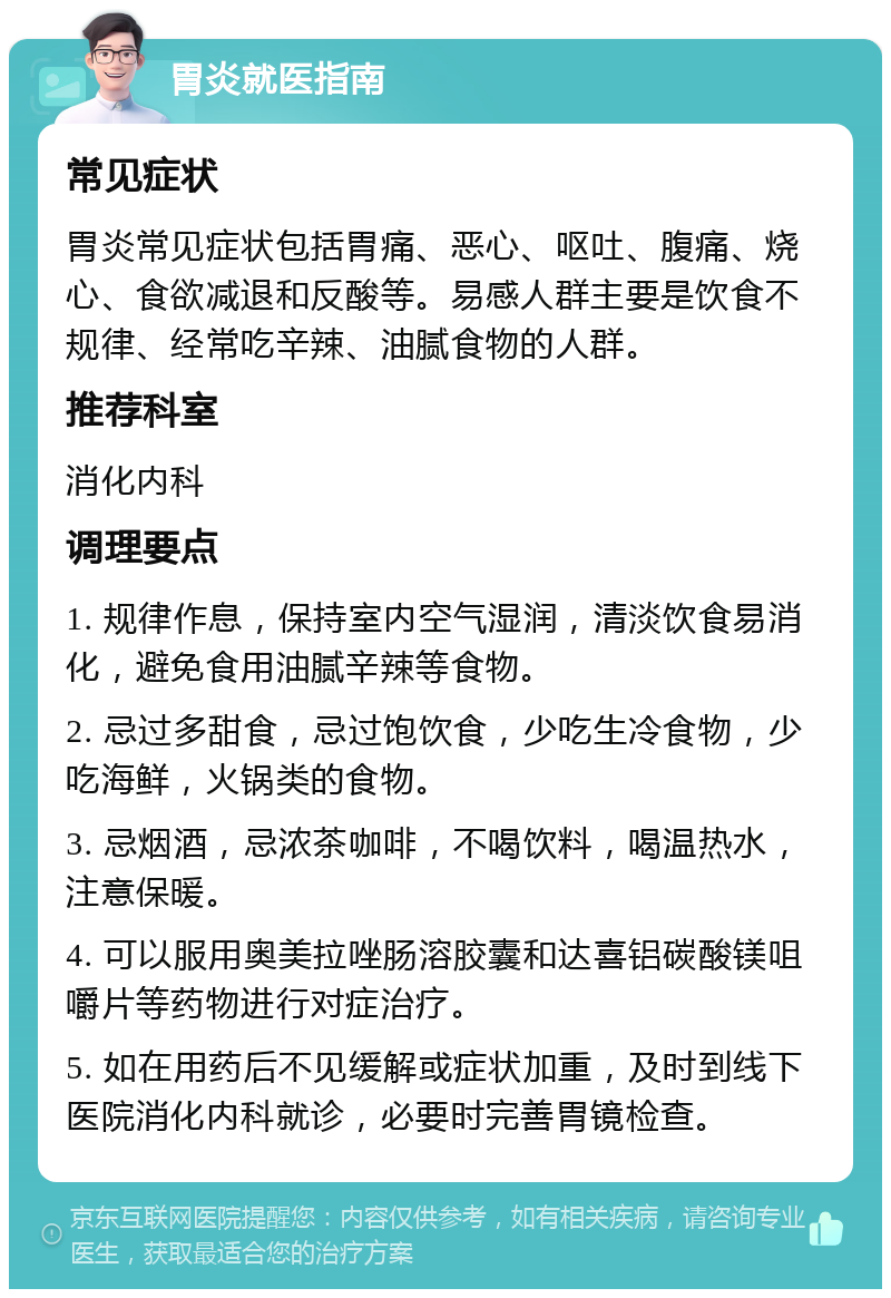 胃炎就医指南 常见症状 胃炎常见症状包括胃痛、恶心、呕吐、腹痛、烧心、食欲减退和反酸等。易感人群主要是饮食不规律、经常吃辛辣、油腻食物的人群。 推荐科室 消化内科 调理要点 1. 规律作息，保持室内空气湿润，清淡饮食易消化，避免食用油腻辛辣等食物。 2. 忌过多甜食，忌过饱饮食，少吃生冷食物，少吃海鲜，火锅类的食物。 3. 忌烟酒，忌浓茶咖啡，不喝饮料，喝温热水，注意保暖。 4. 可以服用奥美拉唑肠溶胶囊和达喜铝碳酸镁咀嚼片等药物进行对症治疗。 5. 如在用药后不见缓解或症状加重，及时到线下医院消化内科就诊，必要时完善胃镜检查。