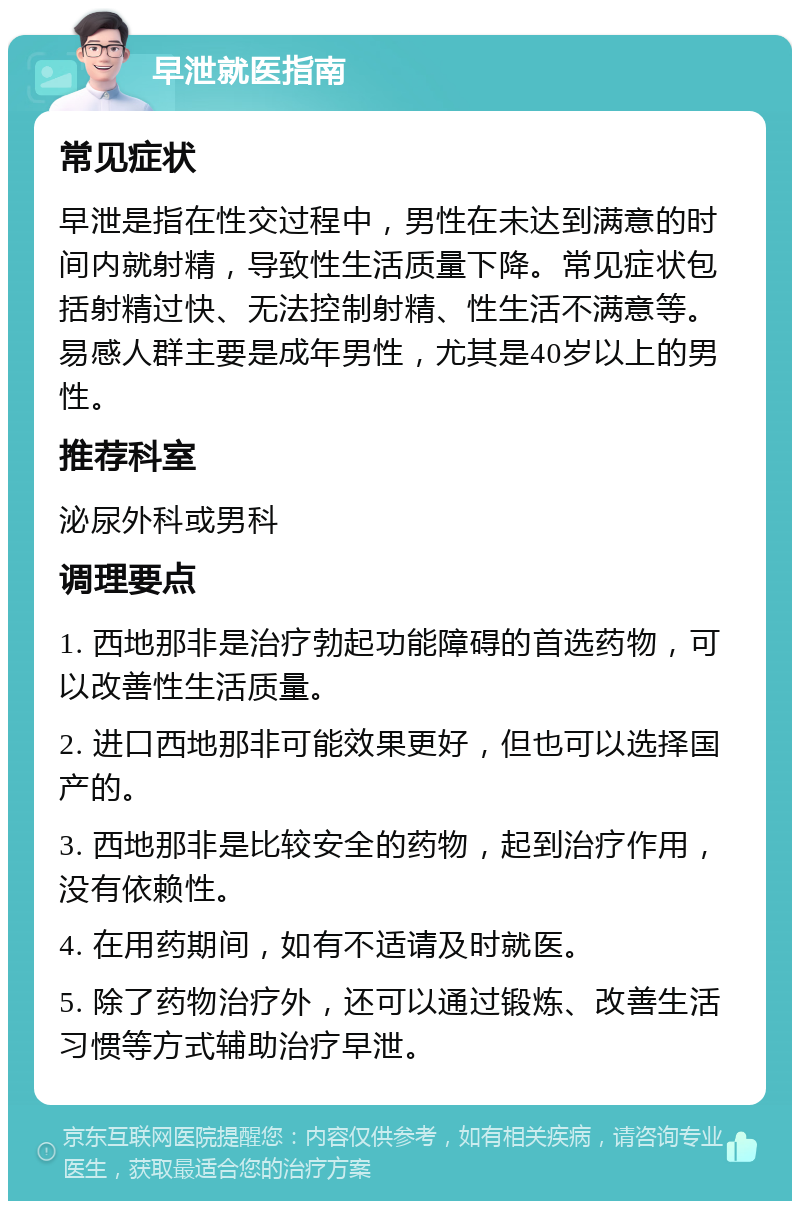 早泄就医指南 常见症状 早泄是指在性交过程中，男性在未达到满意的时间内就射精，导致性生活质量下降。常见症状包括射精过快、无法控制射精、性生活不满意等。易感人群主要是成年男性，尤其是40岁以上的男性。 推荐科室 泌尿外科或男科 调理要点 1. 西地那非是治疗勃起功能障碍的首选药物，可以改善性生活质量。 2. 进口西地那非可能效果更好，但也可以选择国产的。 3. 西地那非是比较安全的药物，起到治疗作用，没有依赖性。 4. 在用药期间，如有不适请及时就医。 5. 除了药物治疗外，还可以通过锻炼、改善生活习惯等方式辅助治疗早泄。