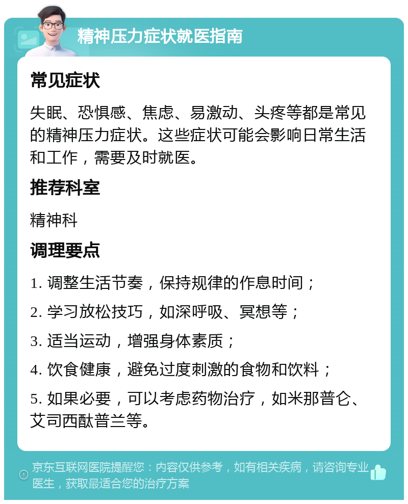 精神压力症状就医指南 常见症状 失眠、恐惧感、焦虑、易激动、头疼等都是常见的精神压力症状。这些症状可能会影响日常生活和工作，需要及时就医。 推荐科室 精神科 调理要点 1. 调整生活节奏，保持规律的作息时间； 2. 学习放松技巧，如深呼吸、冥想等； 3. 适当运动，增强身体素质； 4. 饮食健康，避免过度刺激的食物和饮料； 5. 如果必要，可以考虑药物治疗，如米那普仑、艾司西酞普兰等。