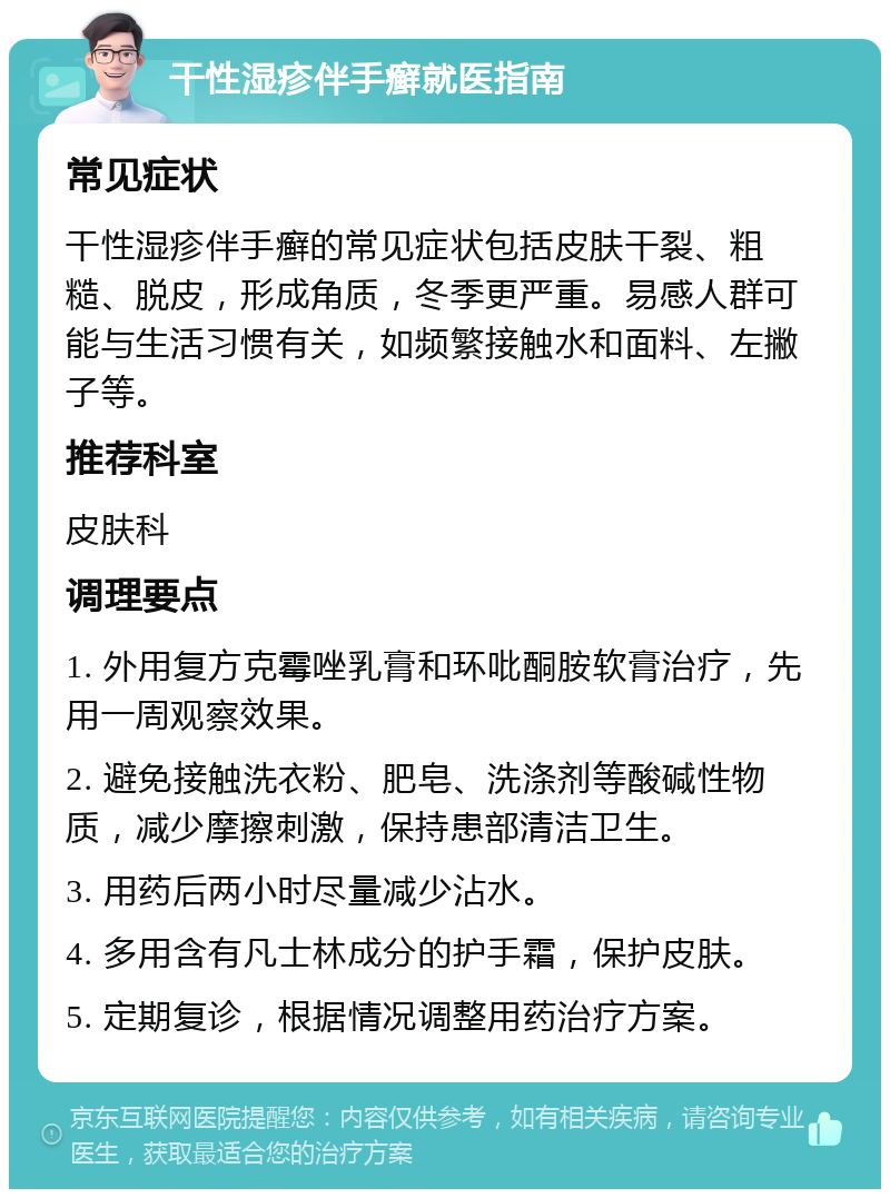 干性湿疹伴手癣就医指南 常见症状 干性湿疹伴手癣的常见症状包括皮肤干裂、粗糙、脱皮，形成角质，冬季更严重。易感人群可能与生活习惯有关，如频繁接触水和面料、左撇子等。 推荐科室 皮肤科 调理要点 1. 外用复方克霉唑乳膏和环吡酮胺软膏治疗，先用一周观察效果。 2. 避免接触洗衣粉、肥皂、洗涤剂等酸碱性物质，减少摩擦刺激，保持患部清洁卫生。 3. 用药后两小时尽量减少沾水。 4. 多用含有凡士林成分的护手霜，保护皮肤。 5. 定期复诊，根据情况调整用药治疗方案。