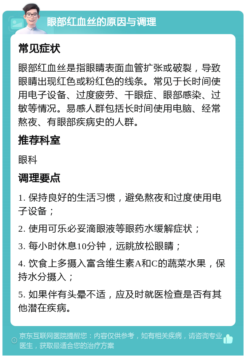 眼部红血丝的原因与调理 常见症状 眼部红血丝是指眼睛表面血管扩张或破裂，导致眼睛出现红色或粉红色的线条。常见于长时间使用电子设备、过度疲劳、干眼症、眼部感染、过敏等情况。易感人群包括长时间使用电脑、经常熬夜、有眼部疾病史的人群。 推荐科室 眼科 调理要点 1. 保持良好的生活习惯，避免熬夜和过度使用电子设备； 2. 使用可乐必妥滴眼液等眼药水缓解症状； 3. 每小时休息10分钟，远眺放松眼睛； 4. 饮食上多摄入富含维生素A和C的蔬菜水果，保持水分摄入； 5. 如果伴有头晕不适，应及时就医检查是否有其他潜在疾病。