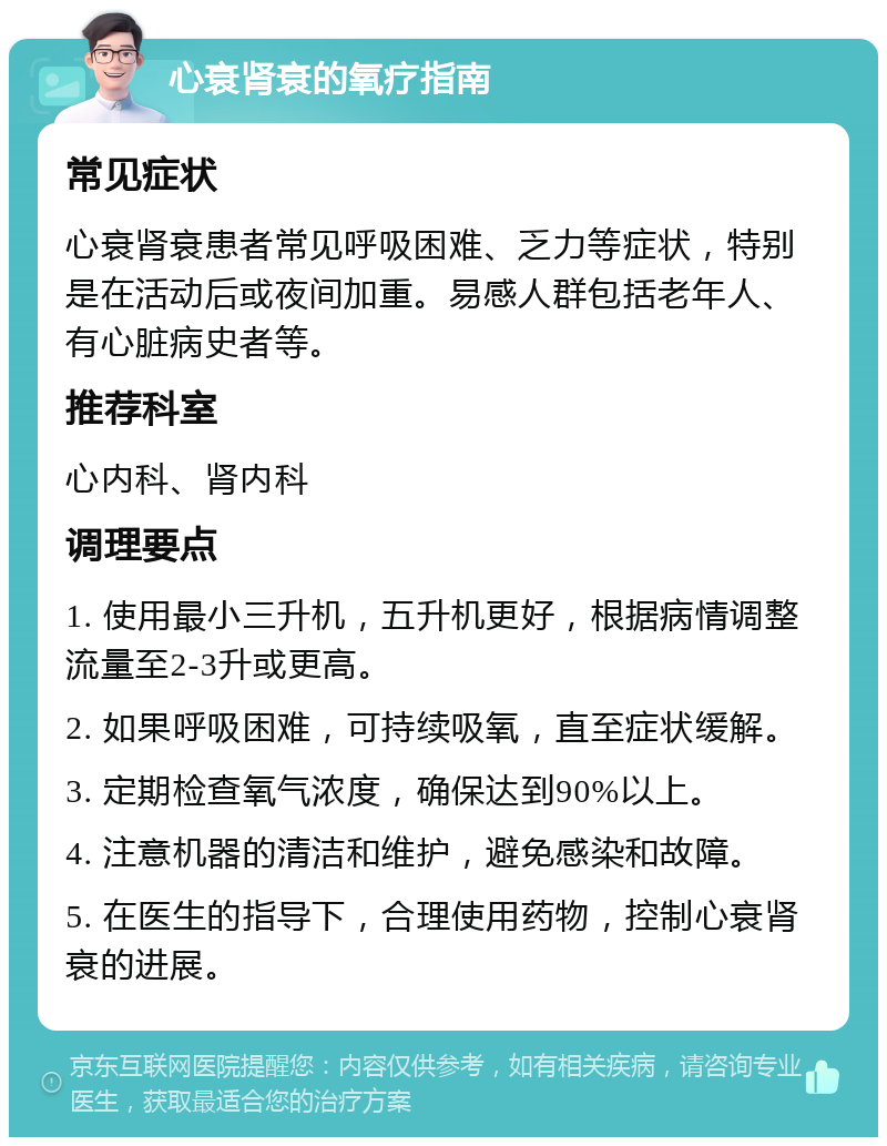 心衰肾衰的氧疗指南 常见症状 心衰肾衰患者常见呼吸困难、乏力等症状，特别是在活动后或夜间加重。易感人群包括老年人、有心脏病史者等。 推荐科室 心内科、肾内科 调理要点 1. 使用最小三升机，五升机更好，根据病情调整流量至2-3升或更高。 2. 如果呼吸困难，可持续吸氧，直至症状缓解。 3. 定期检查氧气浓度，确保达到90%以上。 4. 注意机器的清洁和维护，避免感染和故障。 5. 在医生的指导下，合理使用药物，控制心衰肾衰的进展。