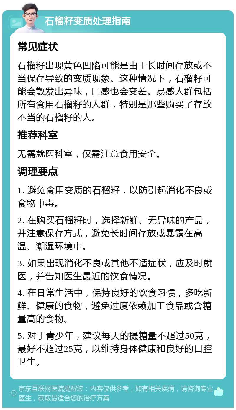 石榴籽变质处理指南 常见症状 石榴籽出现黄色凹陷可能是由于长时间存放或不当保存导致的变质现象。这种情况下，石榴籽可能会散发出异味，口感也会变差。易感人群包括所有食用石榴籽的人群，特别是那些购买了存放不当的石榴籽的人。 推荐科室 无需就医科室，仅需注意食用安全。 调理要点 1. 避免食用变质的石榴籽，以防引起消化不良或食物中毒。 2. 在购买石榴籽时，选择新鲜、无异味的产品，并注意保存方式，避免长时间存放或暴露在高温、潮湿环境中。 3. 如果出现消化不良或其他不适症状，应及时就医，并告知医生最近的饮食情况。 4. 在日常生活中，保持良好的饮食习惯，多吃新鲜、健康的食物，避免过度依赖加工食品或含糖量高的食物。 5. 对于青少年，建议每天的摄糖量不超过50克，最好不超过25克，以维持身体健康和良好的口腔卫生。