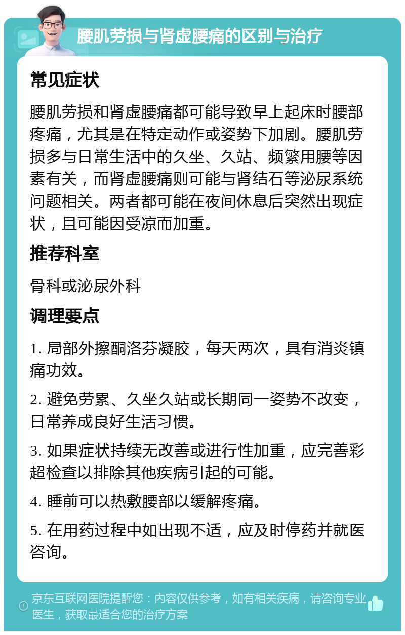 腰肌劳损与肾虚腰痛的区别与治疗 常见症状 腰肌劳损和肾虚腰痛都可能导致早上起床时腰部疼痛，尤其是在特定动作或姿势下加剧。腰肌劳损多与日常生活中的久坐、久站、频繁用腰等因素有关，而肾虚腰痛则可能与肾结石等泌尿系统问题相关。两者都可能在夜间休息后突然出现症状，且可能因受凉而加重。 推荐科室 骨科或泌尿外科 调理要点 1. 局部外擦酮洛芬凝胶，每天两次，具有消炎镇痛功效。 2. 避免劳累、久坐久站或长期同一姿势不改变，日常养成良好生活习惯。 3. 如果症状持续无改善或进行性加重，应完善彩超检查以排除其他疾病引起的可能。 4. 睡前可以热敷腰部以缓解疼痛。 5. 在用药过程中如出现不适，应及时停药并就医咨询。