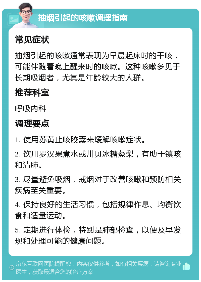 抽烟引起的咳嗽调理指南 常见症状 抽烟引起的咳嗽通常表现为早晨起床时的干咳，可能伴随着晚上醒来时的咳嗽。这种咳嗽多见于长期吸烟者，尤其是年龄较大的人群。 推荐科室 呼吸内科 调理要点 1. 使用苏黄止咳胶囊来缓解咳嗽症状。 2. 饮用罗汉果煮水或川贝冰糖蒸梨，有助于镇咳和清肺。 3. 尽量避免吸烟，戒烟对于改善咳嗽和预防相关疾病至关重要。 4. 保持良好的生活习惯，包括规律作息、均衡饮食和适量运动。 5. 定期进行体检，特别是肺部检查，以便及早发现和处理可能的健康问题。