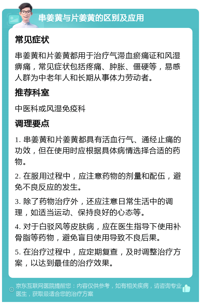 串姜黄与片姜黄的区别及应用 常见症状 串姜黄和片姜黄都用于治疗气滞血瘀痛证和风湿痹痛，常见症状包括疼痛、肿胀、僵硬等，易感人群为中老年人和长期从事体力劳动者。 推荐科室 中医科或风湿免疫科 调理要点 1. 串姜黄和片姜黄都具有活血行气、通经止痛的功效，但在使用时应根据具体病情选择合适的药物。 2. 在服用过程中，应注意药物的剂量和配伍，避免不良反应的发生。 3. 除了药物治疗外，还应注意日常生活中的调理，如适当运动、保持良好的心态等。 4. 对于白驳风等皮肤病，应在医生指导下使用补骨脂等药物，避免盲目使用导致不良后果。 5. 在治疗过程中，应定期复查，及时调整治疗方案，以达到最佳的治疗效果。