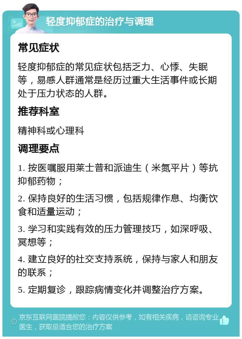 轻度抑郁症的治疗与调理 常见症状 轻度抑郁症的常见症状包括乏力、心悸、失眠等，易感人群通常是经历过重大生活事件或长期处于压力状态的人群。 推荐科室 精神科或心理科 调理要点 1. 按医嘱服用莱士普和派迪生（米氮平片）等抗抑郁药物； 2. 保持良好的生活习惯，包括规律作息、均衡饮食和适量运动； 3. 学习和实践有效的压力管理技巧，如深呼吸、冥想等； 4. 建立良好的社交支持系统，保持与家人和朋友的联系； 5. 定期复诊，跟踪病情变化并调整治疗方案。