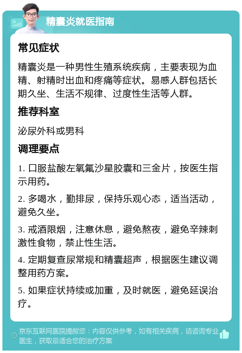 精囊炎就医指南 常见症状 精囊炎是一种男性生殖系统疾病，主要表现为血精、射精时出血和疼痛等症状。易感人群包括长期久坐、生活不规律、过度性生活等人群。 推荐科室 泌尿外科或男科 调理要点 1. 口服盐酸左氧氟沙星胶囊和三金片，按医生指示用药。 2. 多喝水，勤排尿，保持乐观心态，适当活动，避免久坐。 3. 戒酒限烟，注意休息，避免熬夜，避免辛辣刺激性食物，禁止性生活。 4. 定期复查尿常规和精囊超声，根据医生建议调整用药方案。 5. 如果症状持续或加重，及时就医，避免延误治疗。