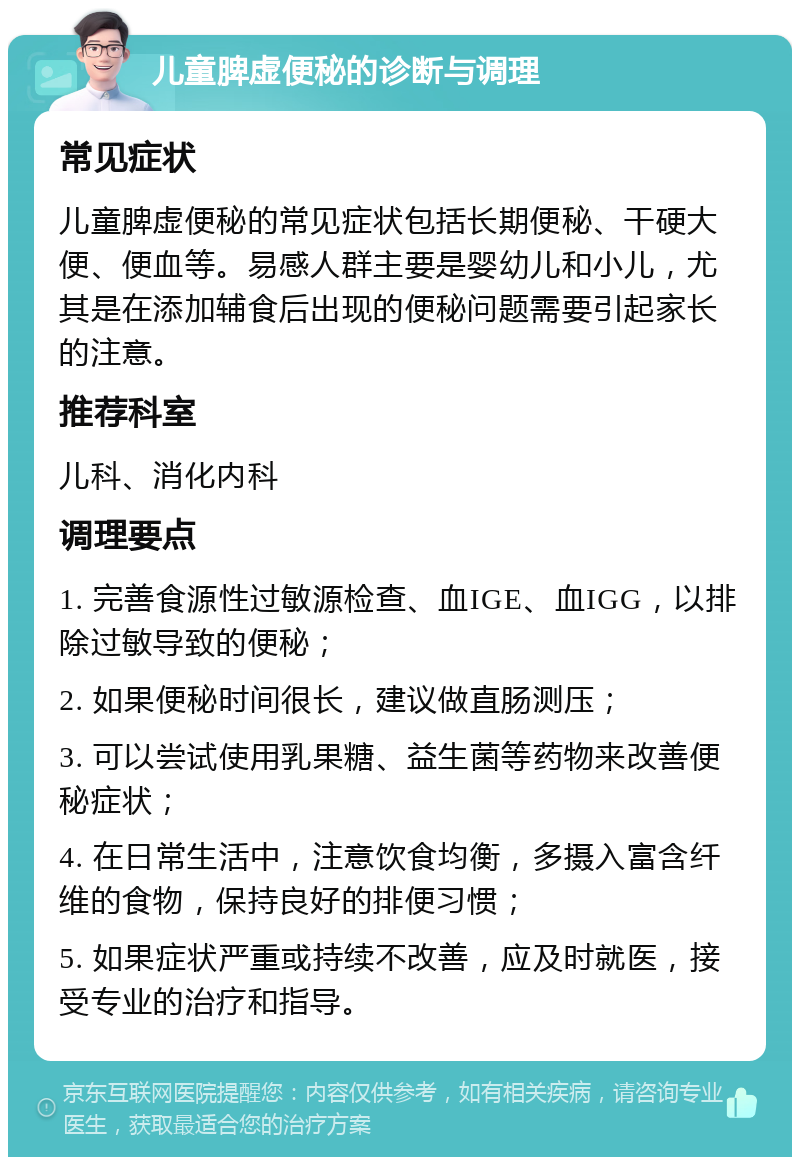 儿童脾虚便秘的诊断与调理 常见症状 儿童脾虚便秘的常见症状包括长期便秘、干硬大便、便血等。易感人群主要是婴幼儿和小儿，尤其是在添加辅食后出现的便秘问题需要引起家长的注意。 推荐科室 儿科、消化内科 调理要点 1. 完善食源性过敏源检查、血IGE、血IGG，以排除过敏导致的便秘； 2. 如果便秘时间很长，建议做直肠测压； 3. 可以尝试使用乳果糖、益生菌等药物来改善便秘症状； 4. 在日常生活中，注意饮食均衡，多摄入富含纤维的食物，保持良好的排便习惯； 5. 如果症状严重或持续不改善，应及时就医，接受专业的治疗和指导。