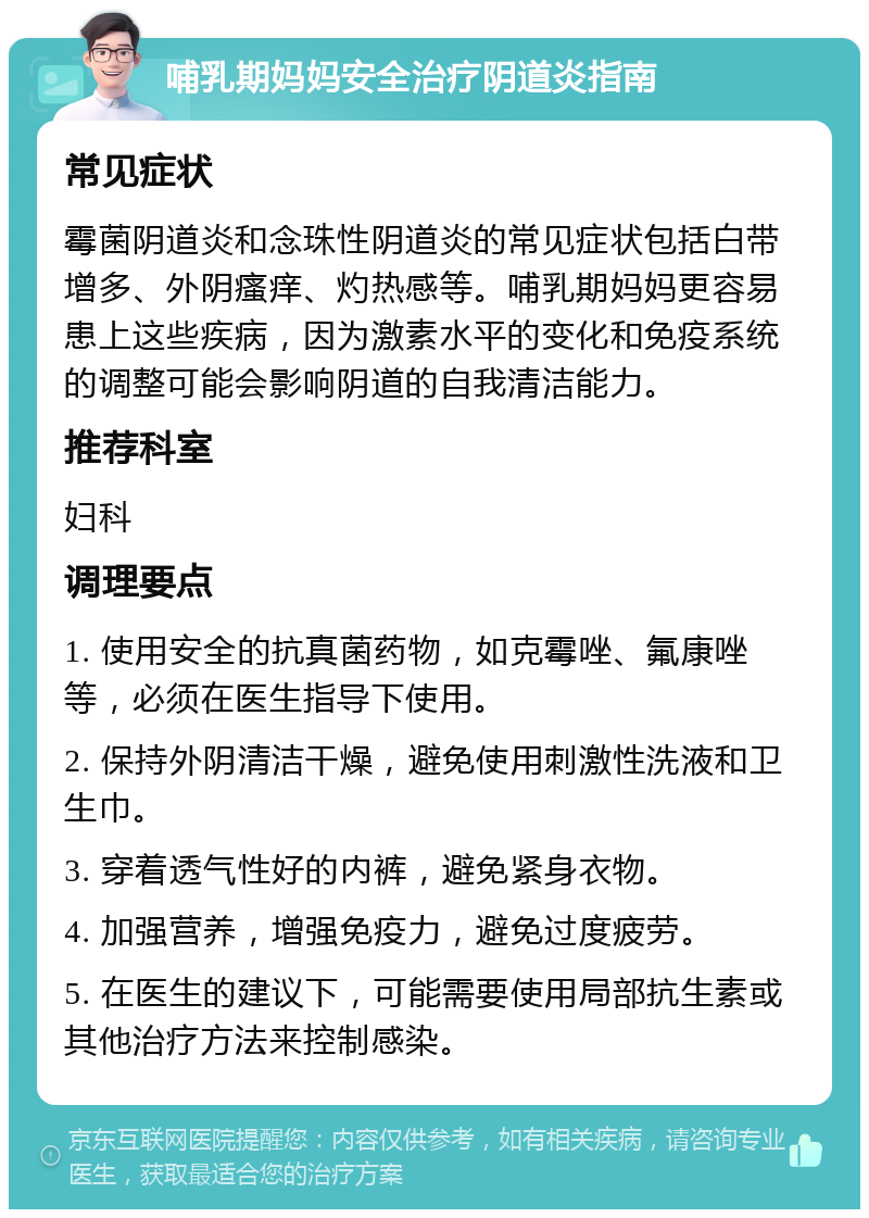 哺乳期妈妈安全治疗阴道炎指南 常见症状 霉菌阴道炎和念珠性阴道炎的常见症状包括白带增多、外阴瘙痒、灼热感等。哺乳期妈妈更容易患上这些疾病，因为激素水平的变化和免疫系统的调整可能会影响阴道的自我清洁能力。 推荐科室 妇科 调理要点 1. 使用安全的抗真菌药物，如克霉唑、氟康唑等，必须在医生指导下使用。 2. 保持外阴清洁干燥，避免使用刺激性洗液和卫生巾。 3. 穿着透气性好的内裤，避免紧身衣物。 4. 加强营养，增强免疫力，避免过度疲劳。 5. 在医生的建议下，可能需要使用局部抗生素或其他治疗方法来控制感染。