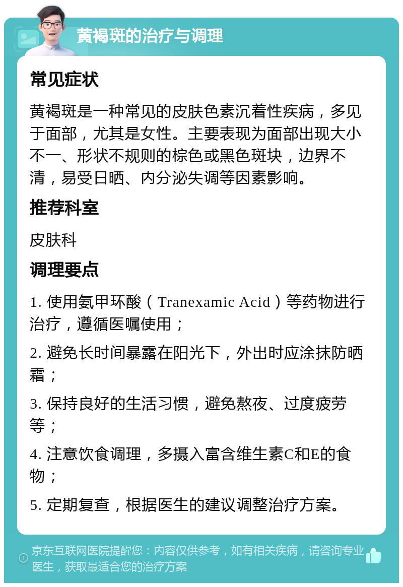 黄褐斑的治疗与调理 常见症状 黄褐斑是一种常见的皮肤色素沉着性疾病，多见于面部，尤其是女性。主要表现为面部出现大小不一、形状不规则的棕色或黑色斑块，边界不清，易受日晒、内分泌失调等因素影响。 推荐科室 皮肤科 调理要点 1. 使用氨甲环酸（Tranexamic Acid）等药物进行治疗，遵循医嘱使用； 2. 避免长时间暴露在阳光下，外出时应涂抹防晒霜； 3. 保持良好的生活习惯，避免熬夜、过度疲劳等； 4. 注意饮食调理，多摄入富含维生素C和E的食物； 5. 定期复查，根据医生的建议调整治疗方案。