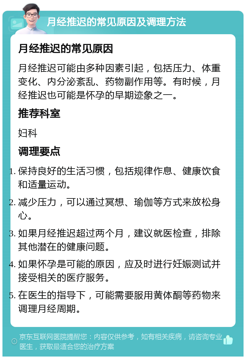 月经推迟的常见原因及调理方法 月经推迟的常见原因 月经推迟可能由多种因素引起，包括压力、体重变化、内分泌紊乱、药物副作用等。有时候，月经推迟也可能是怀孕的早期迹象之一。 推荐科室 妇科 调理要点 保持良好的生活习惯，包括规律作息、健康饮食和适量运动。 减少压力，可以通过冥想、瑜伽等方式来放松身心。 如果月经推迟超过两个月，建议就医检查，排除其他潜在的健康问题。 如果怀孕是可能的原因，应及时进行妊娠测试并接受相关的医疗服务。 在医生的指导下，可能需要服用黄体酮等药物来调理月经周期。