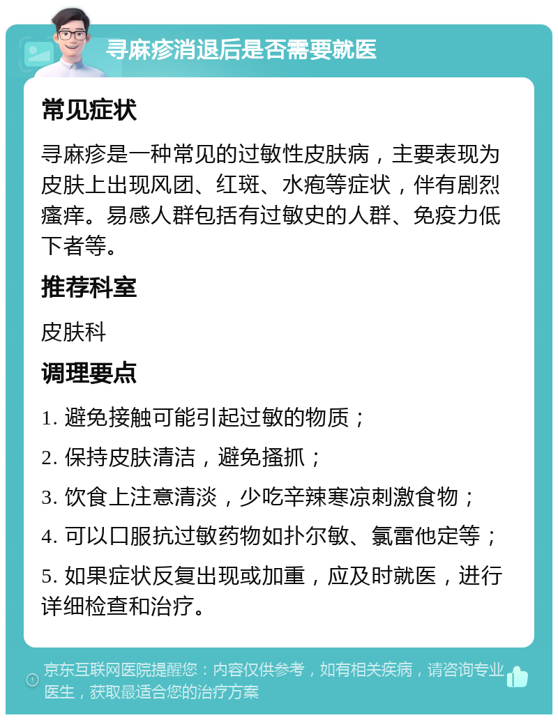 寻麻疹消退后是否需要就医 常见症状 寻麻疹是一种常见的过敏性皮肤病，主要表现为皮肤上出现风团、红斑、水疱等症状，伴有剧烈瘙痒。易感人群包括有过敏史的人群、免疫力低下者等。 推荐科室 皮肤科 调理要点 1. 避免接触可能引起过敏的物质； 2. 保持皮肤清洁，避免搔抓； 3. 饮食上注意清淡，少吃辛辣寒凉刺激食物； 4. 可以口服抗过敏药物如扑尔敏、氯雷他定等； 5. 如果症状反复出现或加重，应及时就医，进行详细检查和治疗。