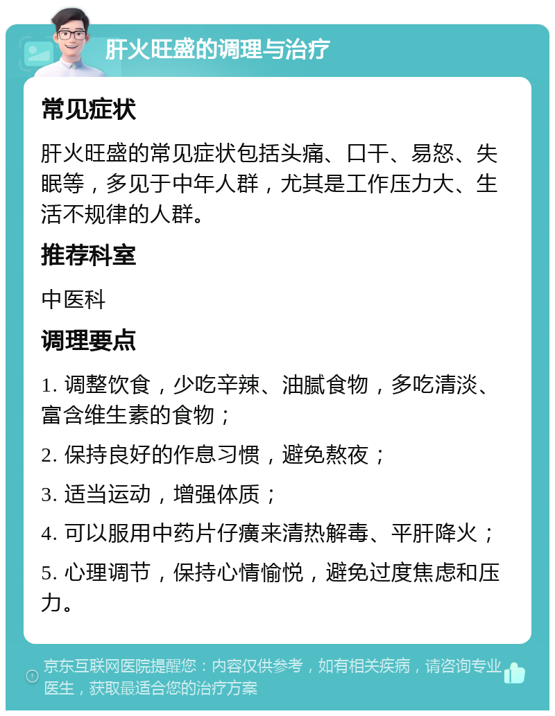 肝火旺盛的调理与治疗 常见症状 肝火旺盛的常见症状包括头痛、口干、易怒、失眠等，多见于中年人群，尤其是工作压力大、生活不规律的人群。 推荐科室 中医科 调理要点 1. 调整饮食，少吃辛辣、油腻食物，多吃清淡、富含维生素的食物； 2. 保持良好的作息习惯，避免熬夜； 3. 适当运动，增强体质； 4. 可以服用中药片仔癀来清热解毒、平肝降火； 5. 心理调节，保持心情愉悦，避免过度焦虑和压力。